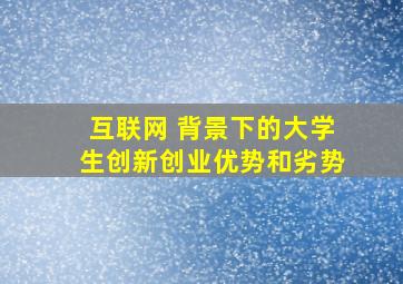 互联网 背景下的大学生创新创业优势和劣势